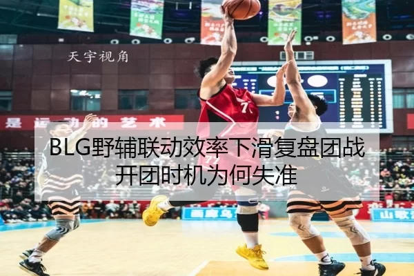 BLG野辅联动效率下滑复盘团战开团时机为何失准