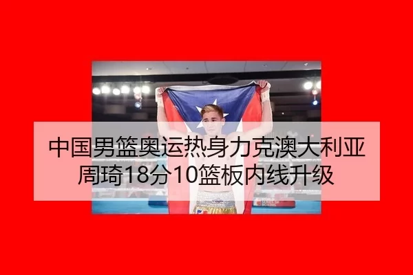 中国男篮奥运热身力克澳大利亚 周琦18分10篮板内线升级