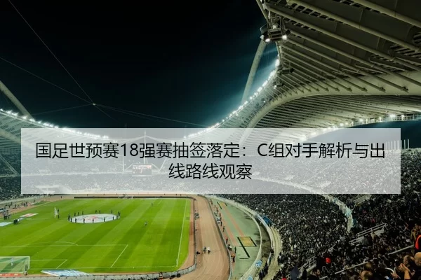 国足世预赛18强赛抽签落定：C组对手解析与出线路线观察